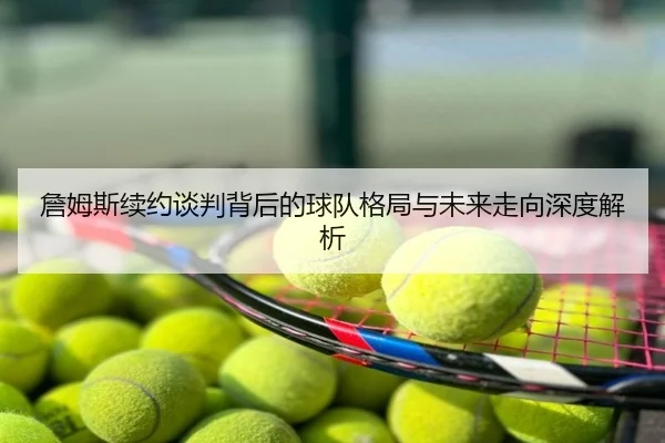 詹姆斯续约谈判背后的球队格局与未来走向深度解析