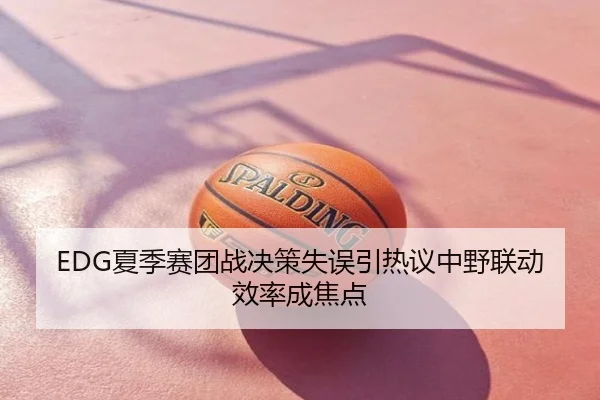 EDG夏季赛团战决策失误引热议中野联动效率成焦点