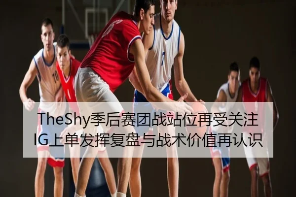 TheShy季后赛团战站位再受关注 IG上单发挥复盘与战术价值再认识