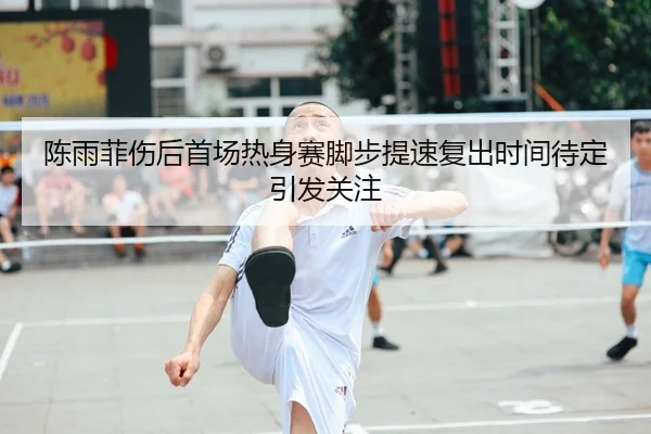 陈雨菲伤后首场热身赛脚步提速复出时间待定引发关注