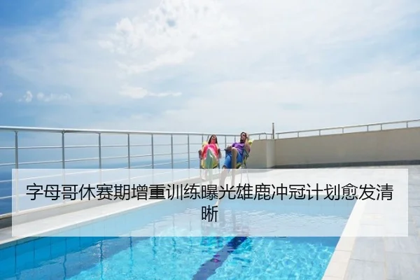 字母哥休赛期增重训练曝光雄鹿冲冠计划愈发清晰