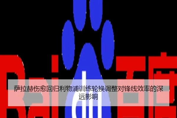 萨拉赫伤愈回归利物浦训练轮换调整对锋线效率的深远影响