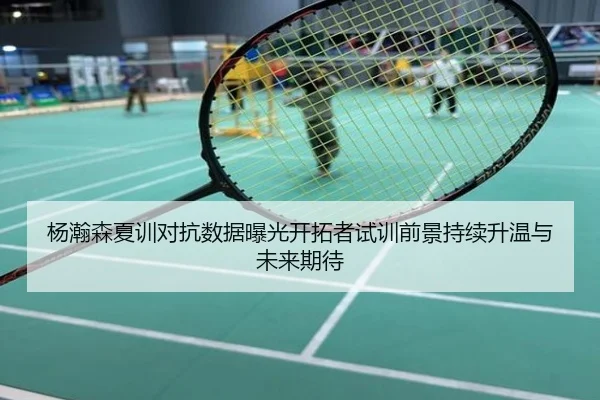 杨瀚森夏训对抗数据曝光开拓者试训前景持续升温与未来期待