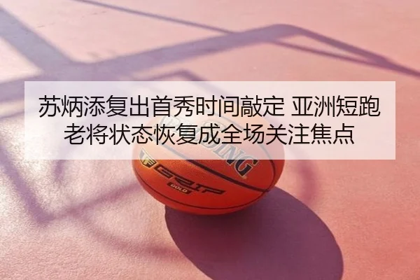 苏炳添复出首秀时间敲定 亚洲短跑老将状态恢复成全场关注焦点